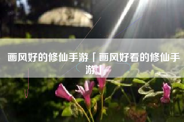 画风好的修仙手游「画风好看的修仙手游」