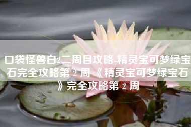口袋怪兽白2二周目攻略-精灵宝可梦绿宝石完全攻略第 2 周 《精灵宝可梦绿宝石》完全攻略第 2 周