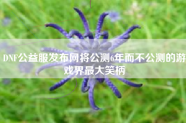DNF公益服发布网将公测6年而不公测的游戏界最大笑柄