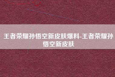 王者荣耀孙悟空新皮肤爆料-王者荣耀孙悟空新皮肤