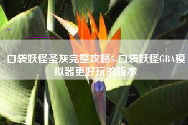 口袋妖怪圣灰完整攻略5-口袋妖怪GBA模拟器更好玩的版本