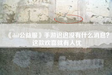 《dnf公益服》手游迟迟没有什么消息？这款欢喜就有人忧