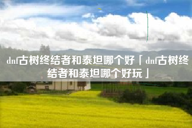dnf古树终结者和泰坦哪个好「dnf古树终结者和泰坦哪个好玩」
