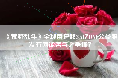 《荒野乱斗》全球用户超3.5亿DNF公益服发布网能否与之争锋？