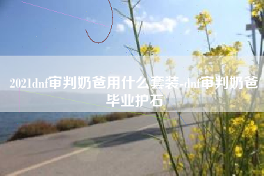 2021dnf审判奶爸用什么套装-dnf审判奶爸毕业护石