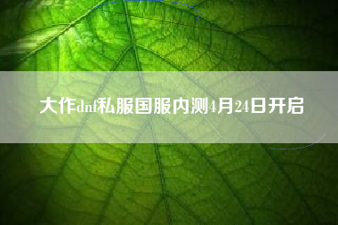大作dnf私服国服内测4月24日开启