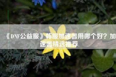 《DNF公益服》韩服加速器用哪个好？加速器精选推荐