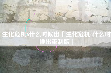 生化危机6什么时候出「生化危机6什么时候出重制版」