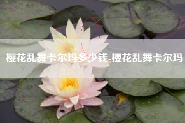 樱花乱舞卡尔玛多少钱-樱花乱舞卡尔玛