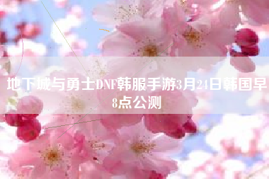 地下城与勇士DNF韩服手游3月24日韩国早8点公测