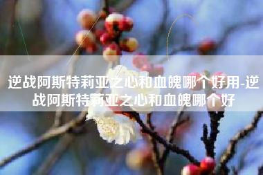 逆战阿斯特莉亚之心和血魄哪个好用-逆战阿斯特莉亚之心和血魄哪个好