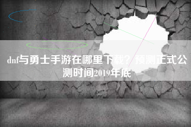 dnf与勇士手游在哪里下载？预测正式公测时间2019年底