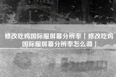 修改吃鸡国际服屏幕分辨率「修改吃鸡国际服屏幕分辨率怎么调」