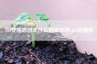 dnf安图恩团本什么时候出的 dnf安图恩