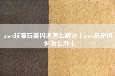 apex玩着玩着闪退怎么解决「apex总是闪退怎么办」