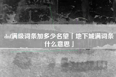 dnf满级词条加多少名望「地下城满词条什么意思」
