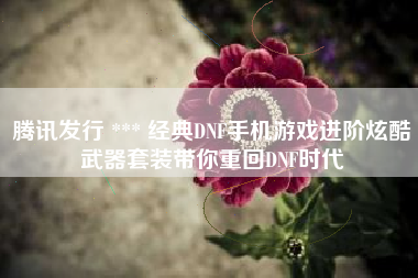 腾讯发行 *** 经典DNF手机游戏进阶炫酷武器套装带你重回DNF时代