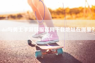 dnf与勇士手游韩服官网下载地址在哪里？dnfsf