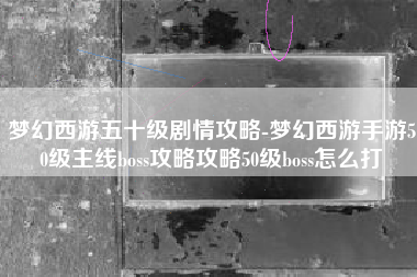 梦幻西游五十级剧情攻略-梦幻西游手游50级主线boss攻略攻略50级boss怎么打
