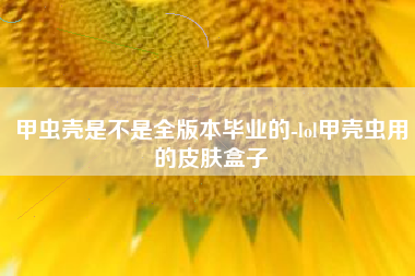 甲虫壳是不是全版本毕业的-lol甲壳虫用的皮肤盒子
